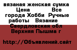 вязаная женская сумка  › Цена ­ 2 500 - Все города Хобби. Ручные работы » Вязание   . Свердловская обл.,Верхняя Пышма г.